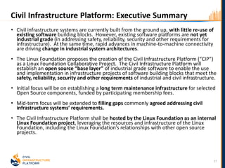 • Civil infrastructure systems are currently built from the ground up, with little re-use of
existing software building blocks. However, existing software platforms are not yet
industrial grade (in addressing safety, reliability, security and other requirements for
infrastructure). At the same time, rapid advances in machine-to-machine connectivity
are driving change in industrial system architectures.
• The Linux Foundation proposes the creation of the Civil Infrastructure Platform (“CIP”)
as a Linux Foundation Collaborative Project. The Civil Infrastructure Platform will
establish an open source “base layer” of industrial grade software to enable the use
and implementation in infrastructure projects of software building blocks that meet the
safety, reliability, security and other requirements of industrial and civil infrastructure.
• Initial focus will be on establishing a long term maintenance infrastructure for selected
Open Source components, funded by participating membership fees.
• Mid-term focus will be extended to filling gaps commonly agreed addressing civil
infrastructure systems’ requirements.
• The Civil Infrastructure Platform shall be hosted by the Linux Foundation as an internal
Linux Foundation project, leveraging the resources and infrastructure of the Linux
Foundation, including the Linux Foundation’s relationships with other open source
projects.
17
Civil Infrastructure Platform: Executive Summary
 