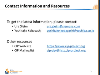 Contact Information and Resources
To get the latest information, please contact:
• Urs Gleim urs.gleim@siemens.com
• Yoshitake Kobayashi yoshitake.kobayashi@toshiba.co.jp
Other resources
• CIP Web site https://www.cip-project.org
• CIP Mailing list cip-dev@lists.cip-project.org
18
 