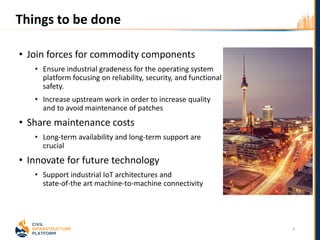 Things to be done
• Join forces for commodity components
• Ensure industrial gradeness for the operating system
platform focusing on reliability, security, and functional
safety.
• Increase upstream work in order to increase quality
and to avoid maintenance of patches
• Share maintenance costs
• Long-term availability and long-term support are
crucial
• Innovate for future technology
• Support industrial IoT architectures and
state-of-the art machine-to-machine connectivity
4
 