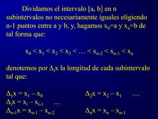 Dividamos el intervalo [a, b] en n
subintervalos no necesariamente iguales eligiendo
n-1 puntos entre a y b, y, hagamos x0=a y xn=b de
tal forma que:
x0 < x1 < x2 < x3 < … < xn-2 < xn-1 < xn
denotemos por Δix la longitud de cada subintervalo
tal que:
Δ1x = x1 – x0 Δ2x = x2 – x1 …
Δix = xi – xi-1 …
Δn-1x = xn-1 – xn-2 Δnx = xn – xn-1
 