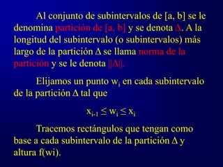 Al conjunto de subintervalos de [a, b] se le
denomina partición de [a, b] y se denota Δ. A la
longitud del subintervalo (o subintervalos) más
largo de la partición Δ se llama norma de la
partición y se le denota ||Δ||.
Elijamos un punto wi en cada subintervalo
de la partición Δ tal que
xi-1 ≤ wi ≤ xi
Tracemos rectángulos que tengan como
base a cada subintervalo de la partición Δ y
altura f(wi).
 