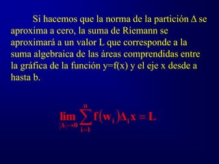   L
x
Δ
w
f
lim
n
1
i
i
i
0
Δ




Si hacemos que la norma de la partición Δ se
aproxima a cero, la suma de Riemann se
aproximará a un valor L que corresponde a la
suma algebraica de las áreas comprendidas entre
la gráfica de la función y=f(x) y el eje x desde a
hasta b.
 