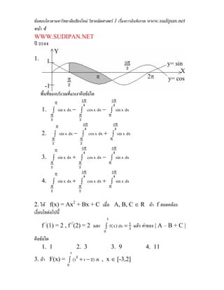 ขอสอบโควตามหาวิทยาลัยเชียงใหม วิชาคณิตศาสตร 1 เรื่องการอินทิเกรต www.sudipan.net
หนา 4
WWW.SUDIPAN.NET
ป 2544
        Y
1. 1
                                                         3π              y= sin
                                                          2
                              π                           3π                  X
                   π
                              2     π                      2   2π        y= cos
      -1           2
   พื้นที่ของบริเวณที่แรเงาคือขอใด
              π                  5π             5π
                                  4              4
    1.     ∫ sin x dx − ∫ cos x dx − ∫ sin x dx
          π                  π              π
          2                  2
              π                   5π                5π
                                   4                 4
    2.        ∫ sin x dx − ∫ cos x dx + ∫ sin x dx
          π                   π                 π
          2                   2
            π                  5π               5π
                                4                4
    3.     ∫ sin x dx + ∫ cos x dx − ∫ sin x dx
          π                  π              π
          2                  2
              π                  5π             5π
                                  4              4
    4.     ∫ sin x dx + ∫ cos x dx + ∫ sin x dx
          π                  π              π
          2                  2

2. ให f(x) = Ax2 + Bx + C เมื่อ A, B, C ∈ R ถา f สอดคลอง
เงื่อนไขตอไปนี้
                                            1
    f (1) = 2 , f (2) = 2 และ ∫ f (x) dx = 7 แลว คาของ | A – B + C |
      /                 //
                                           3
                                        0
คือขอใด
    1. 1                     2. 3               3. 9           4. 11
                        x
3. ถา F(x) = ∫ (t2 + t − 2) dt , x ∈ [-3,2]
                    0
 