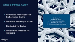 What Is Intrigue Core?
• Automation Framework and
Orchestration Engine
• Scriptable internally or via API
• Distributed via Docker
• Powers data collection for
intrigue.io
docker run 
-e LANG=C.UTF-8 
-v ~/intrigue-core-data:/data 
-p 0.0.0.0:7777:7777
-i -t intrigueio/intrigue-core:latest
 