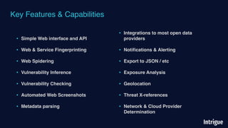 Key Features & Capabilities
• Simple Web interface and API
• Web & Service Fingerprinting
• Web Spidering
• Vulnerability Inference
• Vulnerability Checking
• Automated Web Screenshots
• Metadata parsing
• Integrations to most open data
providers
• Notiﬁcations & Alerting
• Export to JSON / etc
• Exposure Analysis
• Geolocation
• Threat X-references
• Network & Cloud Provider
Determination
 