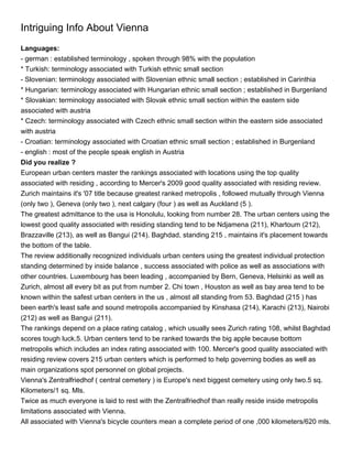 Intriguing Info About Vienna
Languages:
- german : established terminology , spoken through 98% with the population
* Turkish: terminology associated with Turkish ethnic small section
- Slovenian: terminology associated with Slovenian ethnic small section ; established in Carinthia
* Hungarian: terminology associated with Hungarian ethnic small section ; established in Burgenland
* Slovakian: terminology associated with Slovak ethnic small section within the eastern side
associated with austria
* Czech: terminology associated with Czech ethnic small section within the eastern side associated
with austria
- Croatian: terminology associated with Croatian ethnic small section ; established in Burgenland
- english : most of the people speak english in Austria
Did you realize ?
European urban centers master the rankings associated with locations using the top quality
associated with residing , according to Mercer's 2009 good quality associated with residing review.
Zurich maintains it's '07 title because greatest ranked metropolis , followed mutually through Vienna
(only two ), Geneva (only two ), next calgary (four ) as well as Auckland (5 ).
The greatest admittance to the usa is Honolulu, looking from number 28. The urban centers using the
lowest good quality associated with residing standing tend to be Ndjamena (211), Khartoum (212),
Brazzaville (213), as well as Bangui (214). Baghdad, standing 215 , maintains it's placement towards
the bottom of the table.
The review additionally recognized individuals urban centers using the greatest individual protection
standing determined by inside balance , success associated with police as well as associations with
other countries. Luxembourg has been leading , accompanied by Bern, Geneva, Helsinki as well as
Zurich, almost all every bit as put from number 2. Chi town , Houston as well as bay area tend to be
known within the safest urban centers in the us , almost all standing from 53. Baghdad (215 ) has
been earth's least safe and sound metropolis accompanied by Kinshasa (214), Karachi (213), Nairobi
(212) as well as Bangui (211).
The rankings depend on a place rating catalog , which usually sees Zurich rating 108, whilst Baghdad
scores tough luck.5. Urban centers tend to be ranked towards the big apple because bottom
metropolis which includes an index rating associated with 100. Mercer's good quality associated with
residing review covers 215 urban centers which is performed to help governing bodies as well as
main organizations spot personnel on global projects.
Vienna's Zentralfriedhof ( central cemetery ) is Europe's next biggest cemetery using only two.5 sq.
Kilometers/1 sq. Mls.
Twice as much everyone is laid to rest with the Zentralfriedhof than really reside inside metropolis
limitations associated with Vienna.
All associated with Vienna's bicycle counters mean a complete period of one ,000 kilometers/620 mls.
 