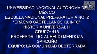 UNIVERSIDAD NACIONAL AUTÓNOMA DE
MÉXICO
ESCUELA NACIONAL PREPARATORIA NO. 2
“ERASMO CASTELLANOS QUINTO”
HISTORIA UNIVERSAL III
GRUPO: 418
PROFESOR: LIC. AURELIO MENDOZA
GARDUÑO
EQUIPO: LA COMUNIDAD DESTERRADA
 