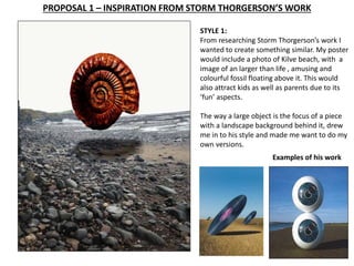 PROPOSAL 1 – INSPIRATION FROM STORM THORGERSON’S WORK 
STYLE 1: 
From researching Storm Thorgerson’s work I 
wanted to create something similar. My poster 
would include a photo of Kilve beach, with a 
image of an larger than life , amusing and 
colourful fossil floating above it. This would 
also attract kids as well as parents due to its 
‘fun’ aspects. 
The way a large object is the focus of a piece 
with a landscape background behind it, drew 
me in to his style and made me want to do my 
own versions. 
Examples of his work 
 