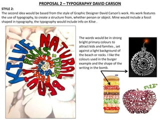 PROPOSAL 2 – TYPOGRAPHY DAVID CARSON 
STYLE 2: 
The second idea would be based from the style of Graphic Designer David Carson’s work. His work features 
the use of typography, to create a structure from, whether person or object. Mine would include a fossil 
shaped in typography, the typography would include info on Kilve . 
The words would be in strong 
bright primary colours to 
attract kids and families , set 
against a light background of 
the beach or rocks. I like the 
colours used in the burger 
example and the shape of the 
writing in the bomb. 
 