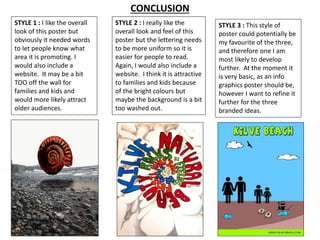 CONCLUSION 
STYLE 1 : I like the overall 
look of this poster but 
obviously it needed words 
to let people know what 
area it is promoting. I 
would also include a 
website. It may be a bit 
TOO off the wall for 
families and kids and 
would more likely attract 
older audiences. 
STYLE 2 : I really like the 
overall look and feel of this 
poster but the lettering needs 
to be more uniform so it is 
easier for people to read. 
Again, I would also include a 
website. I think it is attractive 
to families and kids because 
of the bright colours but 
maybe the background is a bit 
too washed out. 
STYLE 3 : This style of 
poster could potentially be 
my favourite of the three, 
and therefore one I am 
most likely to develop 
further. At the moment it 
is very basic, as an info 
graphics poster should be, 
however I want to refine it 
further for the three 
branded ideas. 
