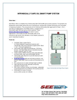 INTRINSICALLY SAFE OIL SMART PUMP SYSTEM

Overview:
See Water offers a complete line of Intrinsically Safe Oil Smart® pump control systems. The systems are
designed to pump water without the risk of pumping oil, and provide constant monitoring of oil and water
in hazardous locations. The components are UL listed as Intrinsically Safe approved for Class 1, Div 1,
and Group D Applications. See Water offers a complete line of
Intrinsically Safe Oil Smart pump control systems. These
Intrinsically Safe Control Panels are used on pump
applications. The Panels provide intrinsically safe circuit
extensions and control one (simplex) or two (duplex) pumps for
use in hazardous locations.
Features:











Industrial alarm system that is
UL listed relating to hazardous locations with
intrinsically safe circuit extensions approved for Class
1, Div 1, Group D applications
Intrinsically safe Liquid Smart® Sensor, Oil Smart
Sensor, and High Water Sensor (included only with
Duplex systems) with 20’ cords
Indoor/outdoor NEMA 4X heavy duty polycarbonate
enclosure with clear front and lockable latches
Intrinsically safe relay box to provide maximum safe
circuit protection
High liquid alarm with test and silence buttons, red
beacon alarm light. Alarm sounds at 85 decibels at 10
feet
Dry contacts for oil, water and high liquid condition
High demand two pump operation and pump
alternation (Duplex only)
IEC motor contactor, pump circuit breaker, adjustable
overload protection is provided in three phase panels.
HOA switch for auto or manual
pump control, pump run indicator

121 N. Dillon Street |San Jacinto, CA 92583
Voice: (951) 487-8073 | FAX: (951) 487-0557
http://www.seewaterinc.com

 