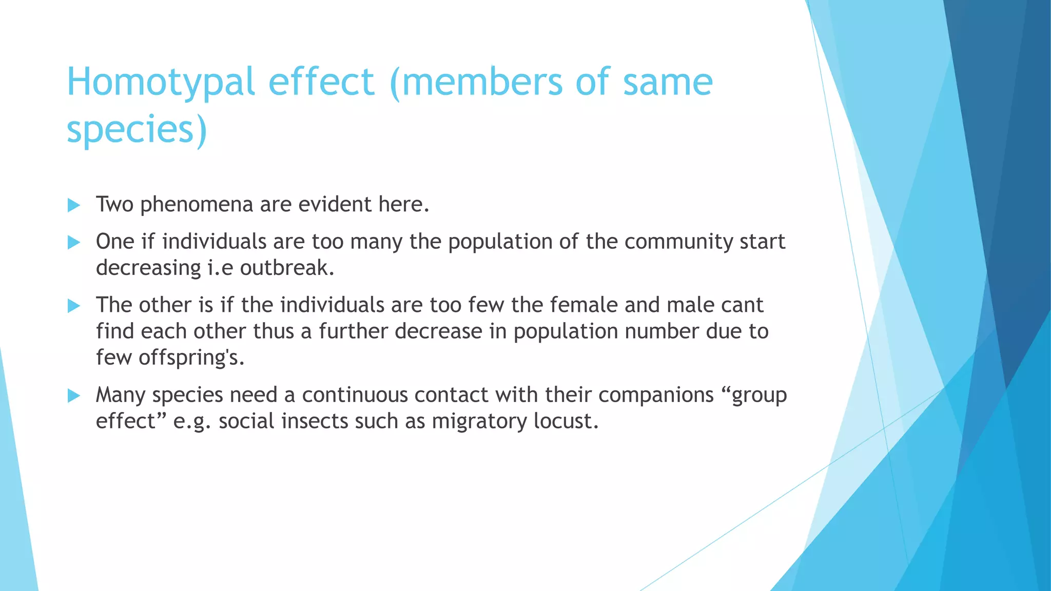 Homotypal effect (members of same
species)
 Two phenomena are evident here.
 One if individuals are too many the population of the community start
decreasing i.e outbreak.
 The other is if the individuals are too few the female and male cant
find each other thus a further decrease in population number due to
few offspring's.
 Many species need a continuous contact with their companions “group
effect” e.g. social insects such as migratory locust.
 
