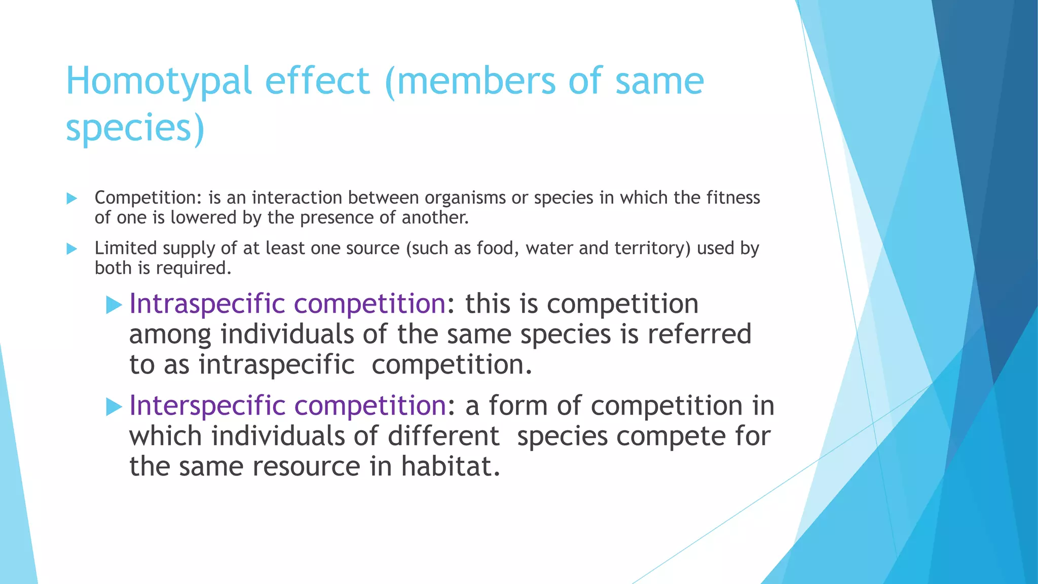 Homotypal effect (members of same
species)
 Competition: is an interaction between organisms or species in which the fitness
of one is lowered by the presence of another.
 Limited supply of at least one source (such as food, water and territory) used by
both is required.
 Intraspecific competition: this is competition
among individuals of the same species is referred
to as intraspecific competition.
 Interspecific competition: a form of competition in
which individuals of different species compete for
the same resource in habitat.
 