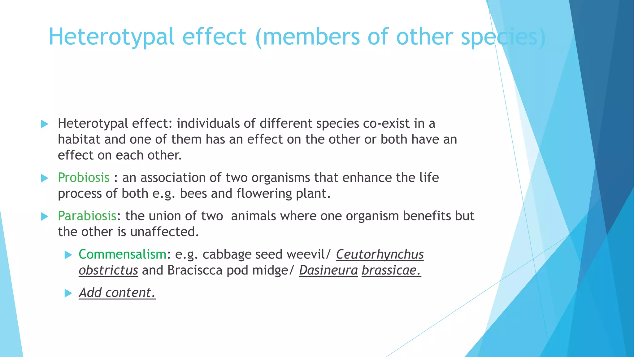 Heterotypal effect (members of other species)
 Heterotypal effect: individuals of different species co-exist in a
habitat and one of them has an effect on the other or both have an
effect on each other.
 Probiosis : an association of two organisms that enhance the life
process of both e.g. bees and flowering plant.
 Parabiosis: the union of two animals where one organism benefits but
the other is unaffected.
 Commensalism: e.g. cabbage seed weevil/ Ceutorhynchus
obstrictus and Braciscca pod midge/ Dasineura brassicae.
 Add content.
 