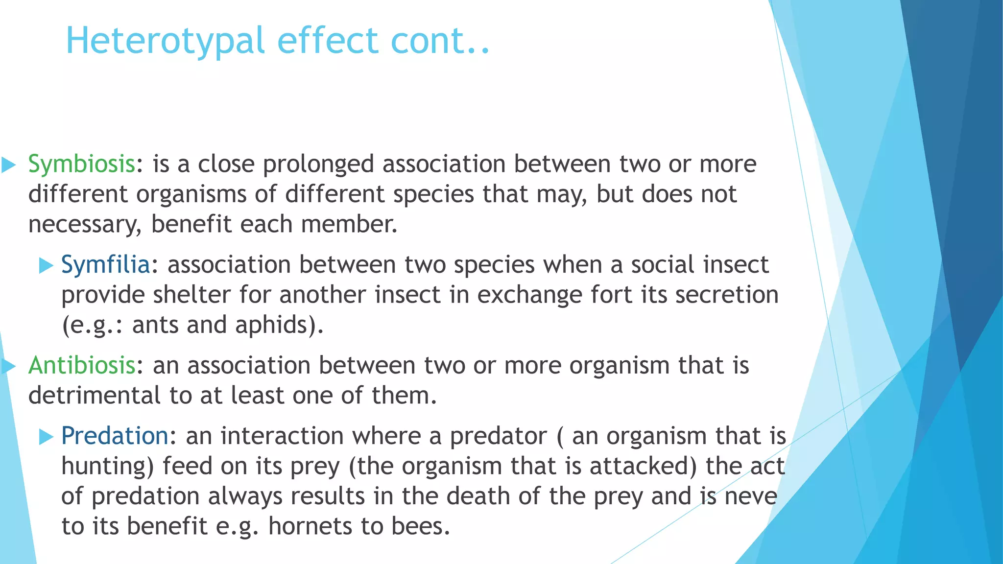 Heterotypal effect cont..
 Symbiosis: is a close prolonged association between two or more
different organisms of different species that may, but does not
necessary, benefit each member.
 Symfilia: association between two species when a social insect
provide shelter for another insect in exchange fort its secretion
(e.g.: ants and aphids).
 Antibiosis: an association between two or more organism that is
detrimental to at least one of them.
 Predation: an interaction where a predator ( an organism that is
hunting) feed on its prey (the organism that is attacked) the act
of predation always results in the death of the prey and is neve
to its benefit e.g. hornets to bees.
 