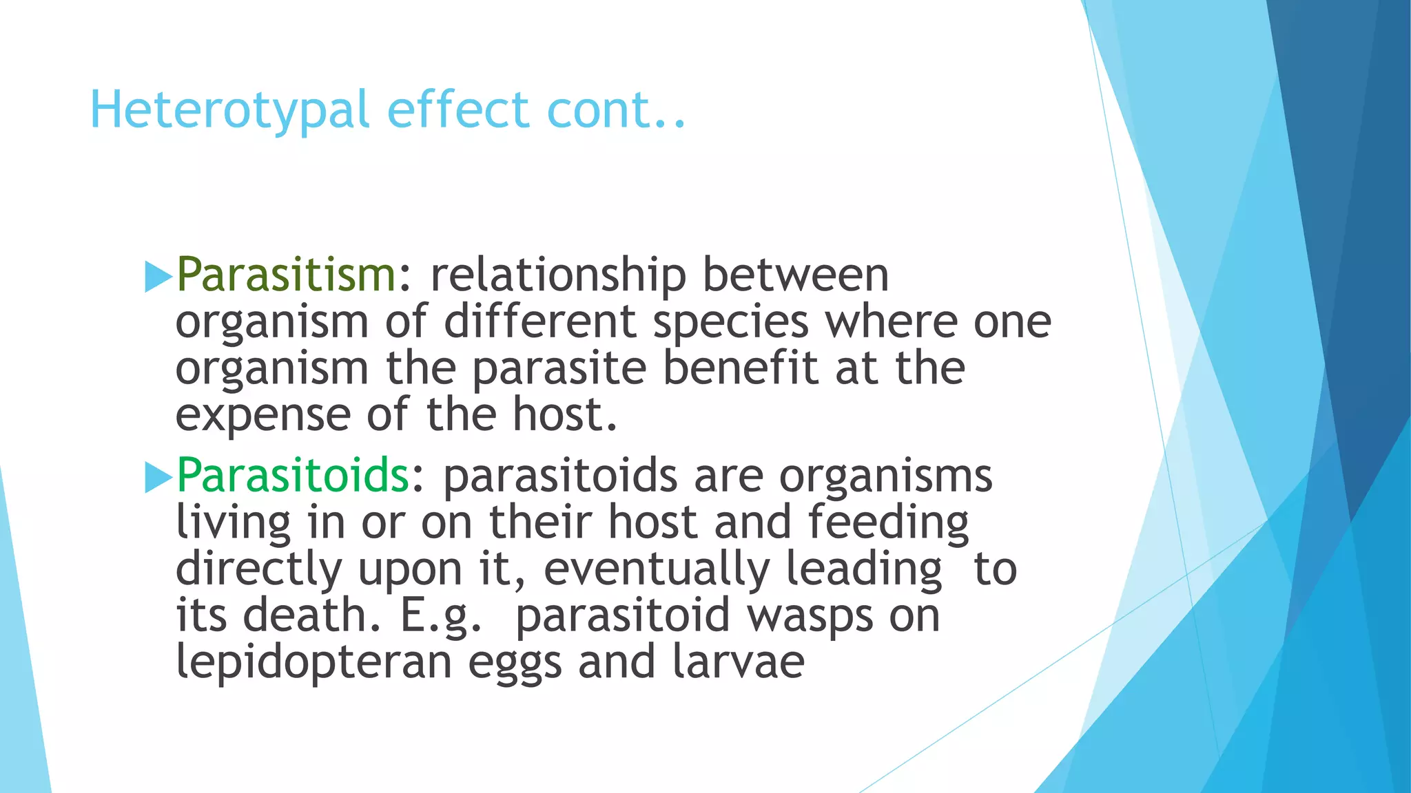 Heterotypal effect cont..
Parasitism: relationship between
organism of different species where one
organism the parasite benefit at the
expense of the host.
Parasitoids: parasitoids are organisms
living in or on their host and feeding
directly upon it, eventually leading to
its death. E.g. parasitoid wasps on
lepidopteran eggs and larvae
 