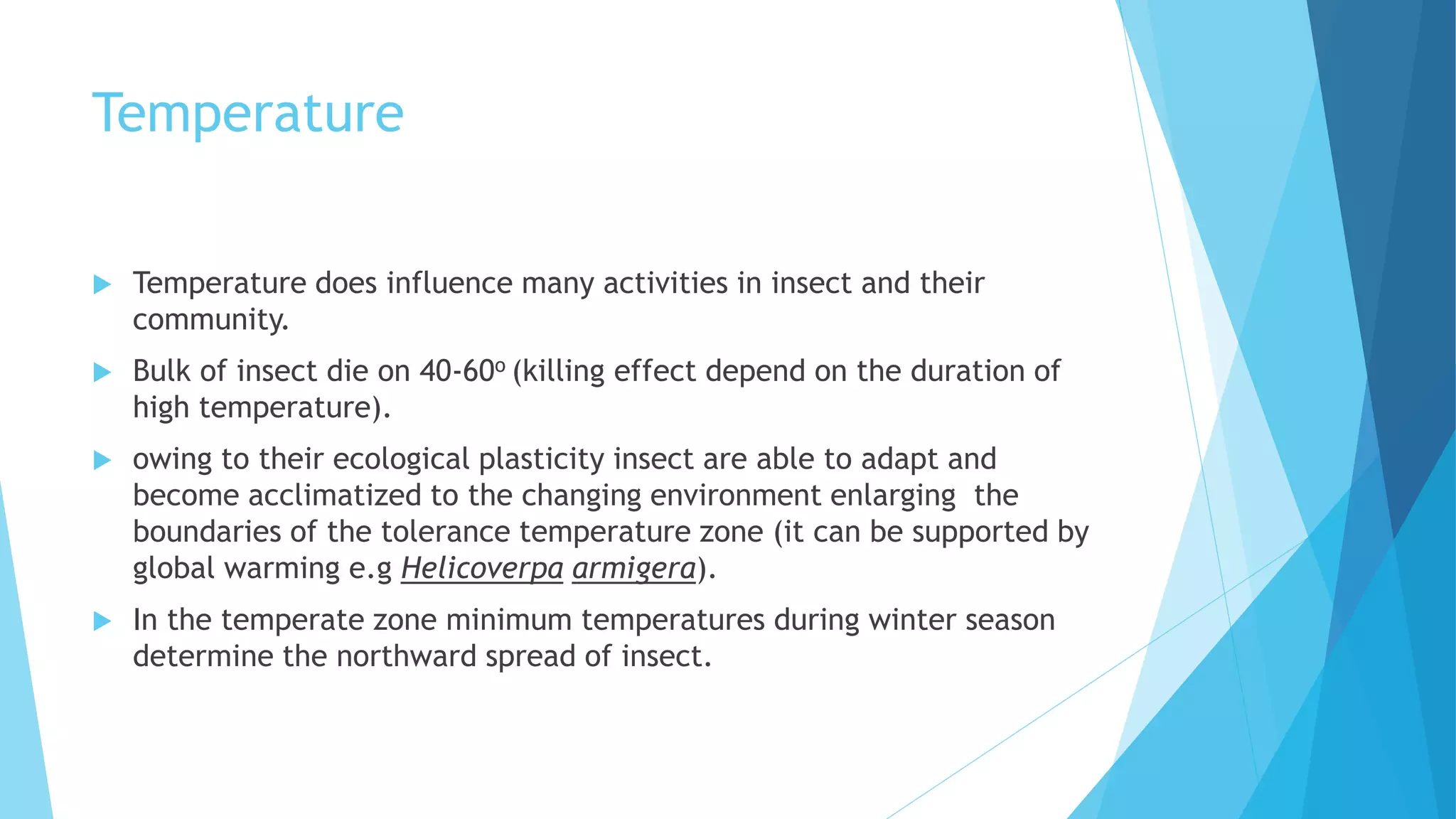 Temperature
 Temperature does influence many activities in insect and their
community.
 Bulk of insect die on 40-60o (killing effect depend on the duration of
high temperature).
 owing to their ecological plasticity insect are able to adapt and
become acclimatized to the changing environment enlarging the
boundaries of the tolerance temperature zone (it can be supported by
global warming e.g Helicoverpa armigera).
 In the temperate zone minimum temperatures during winter season
determine the northward spread of insect.
 