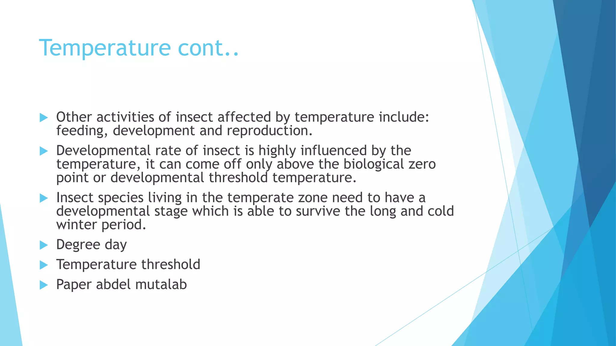 Temperature cont..
 Other activities of insect affected by temperature include:
feeding, development and reproduction.
 Developmental rate of insect is highly influenced by the
temperature, it can come off only above the biological zero
point or developmental threshold temperature.
 Insect species living in the temperate zone need to have a
developmental stage which is able to survive the long and cold
winter period.
 Degree day
 Temperature threshold
 Paper abdel mutalab
 