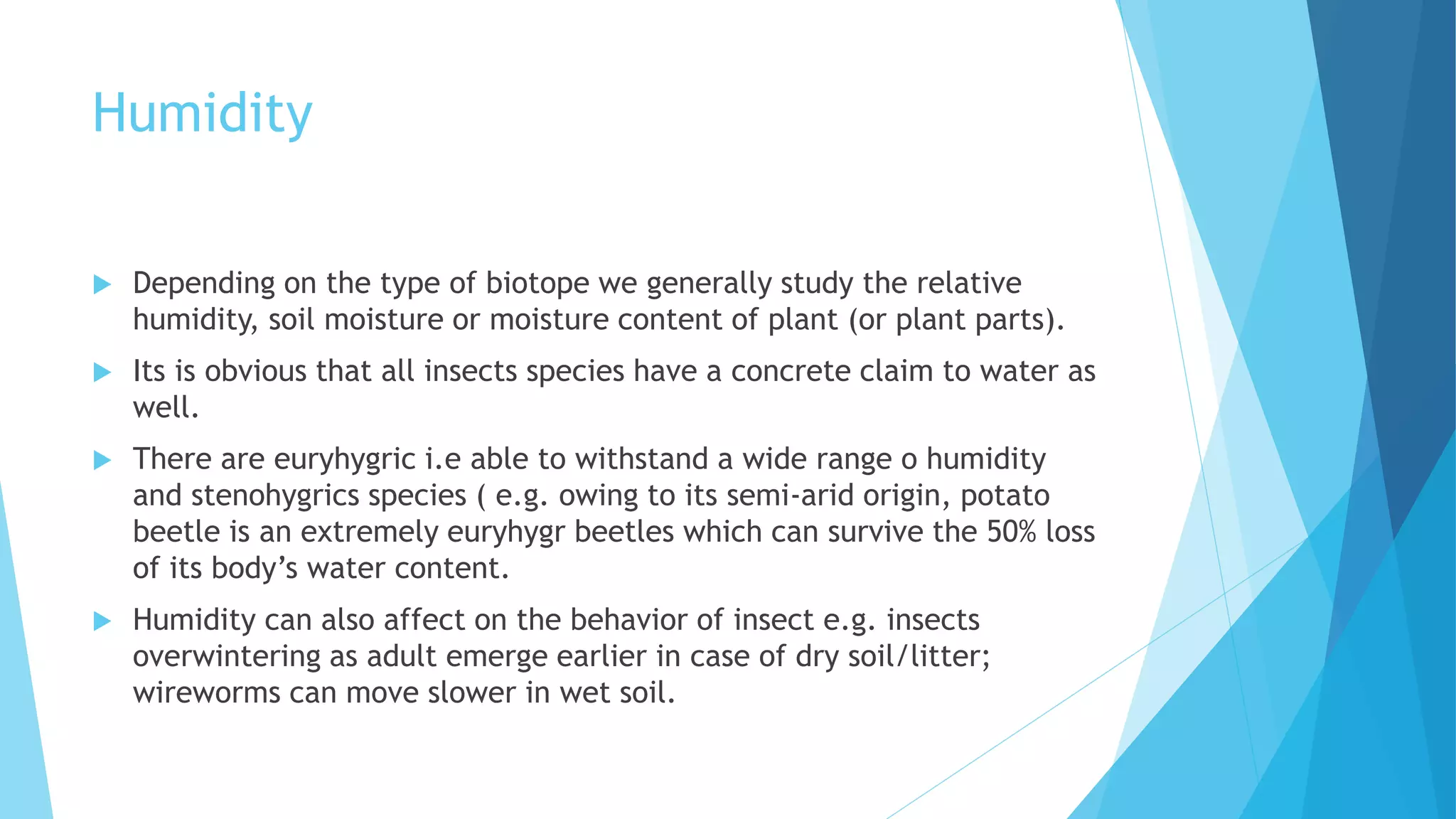 Humidity
 Depending on the type of biotope we generally study the relative
humidity, soil moisture or moisture content of plant (or plant parts).
 Its is obvious that all insects species have a concrete claim to water as
well.
 There are euryhygric i.e able to withstand a wide range o humidity
and stenohygrics species ( e.g. owing to its semi-arid origin, potato
beetle is an extremely euryhygr beetles which can survive the 50% loss
of its body’s water content.
 Humidity can also affect on the behavior of insect e.g. insects
overwintering as adult emerge earlier in case of dry soil/litter;
wireworms can move slower in wet soil.
 