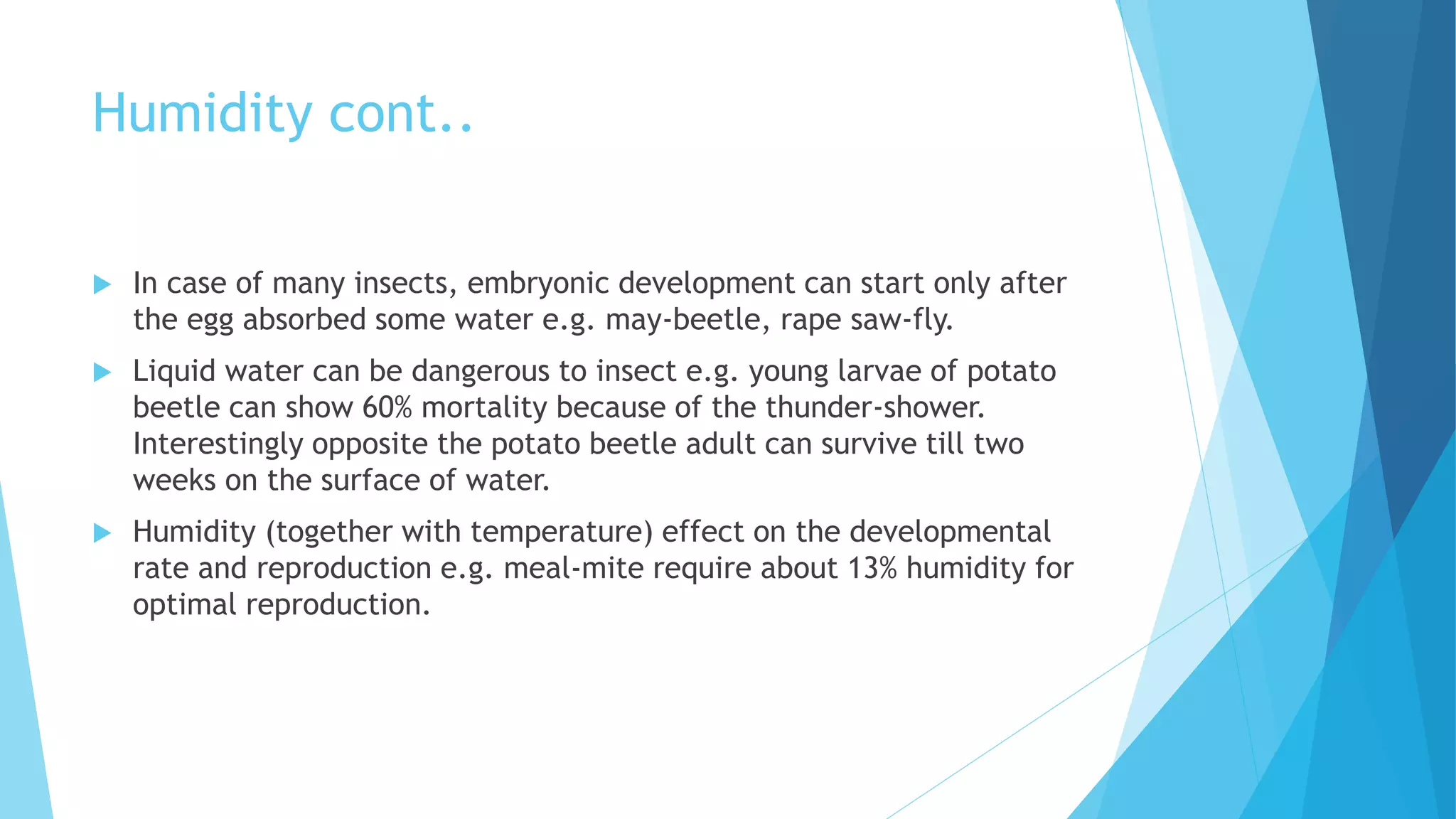 Humidity cont..
 In case of many insects, embryonic development can start only after
the egg absorbed some water e.g. may-beetle, rape saw-fly.
 Liquid water can be dangerous to insect e.g. young larvae of potato
beetle can show 60% mortality because of the thunder-shower.
Interestingly opposite the potato beetle adult can survive till two
weeks on the surface of water.
 Humidity (together with temperature) effect on the developmental
rate and reproduction e.g. meal-mite require about 13% humidity for
optimal reproduction.
 