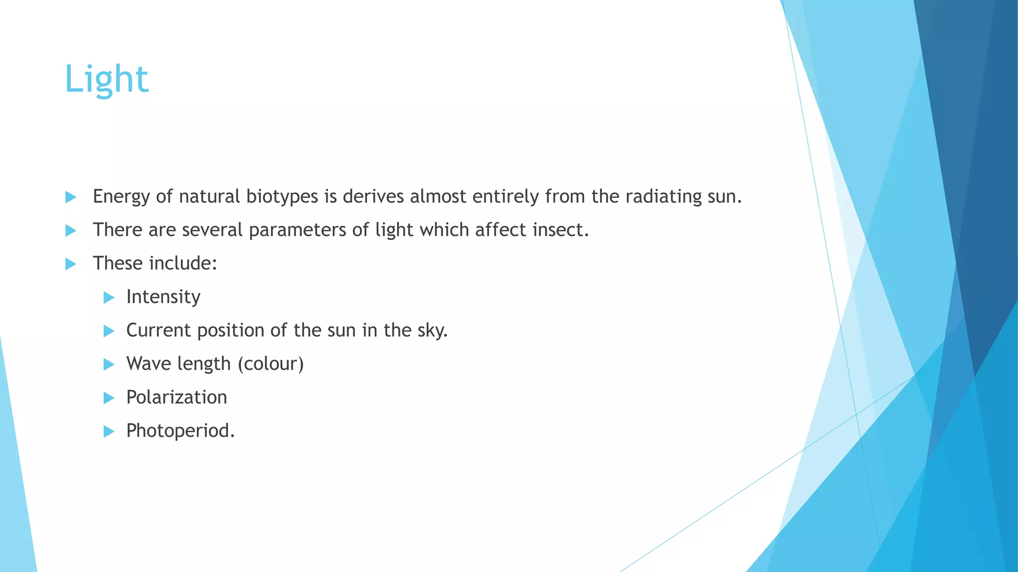 Light
 Energy of natural biotypes is derives almost entirely from the radiating sun.
 There are several parameters of light which affect insect.
 These include:
 Intensity
 Current position of the sun in the sky.
 Wave length (colour)
 Polarization
 Photoperiod.
 