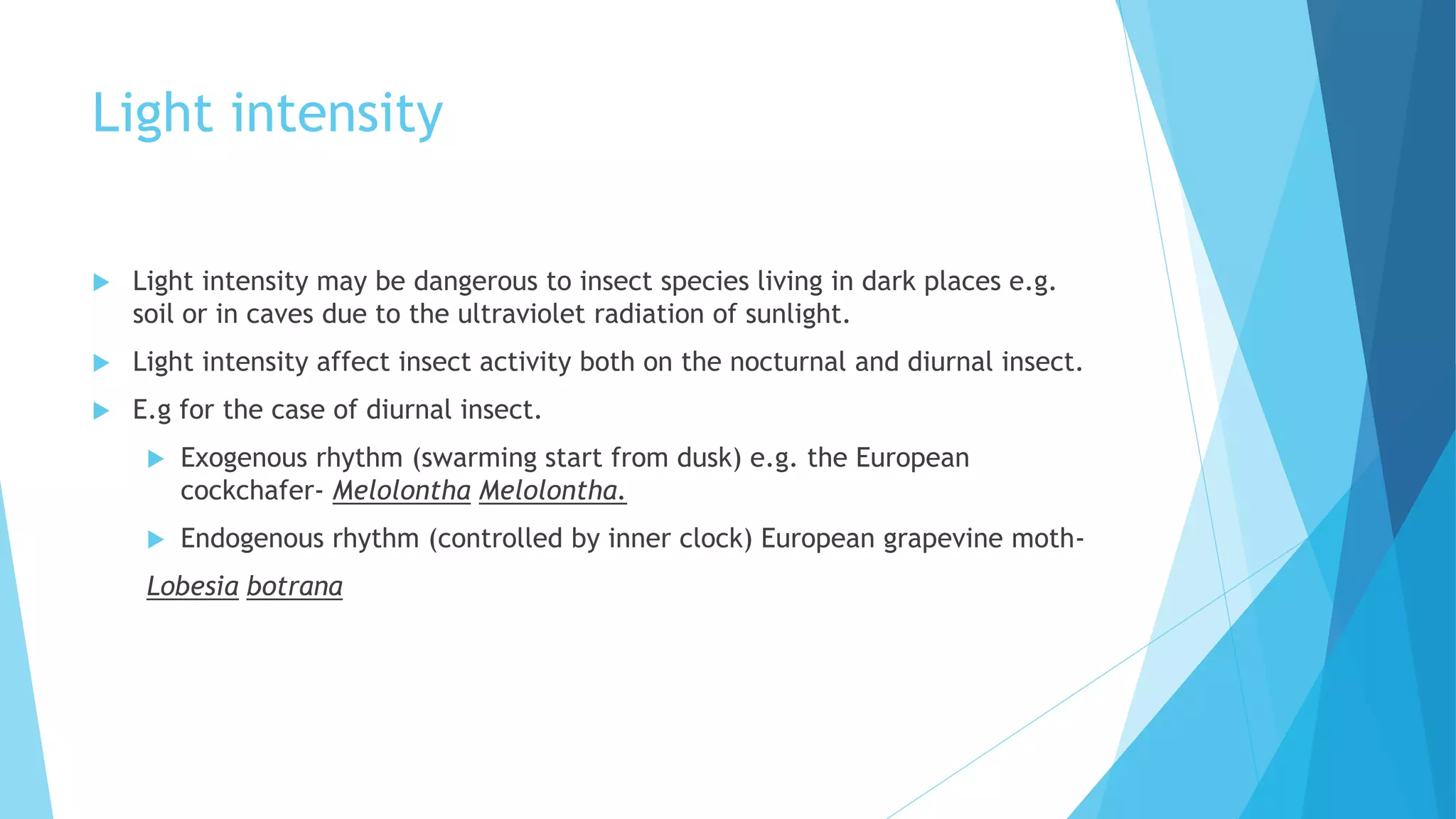 Light intensity
 Light intensity may be dangerous to insect species living in dark places e.g.
soil or in caves due to the ultraviolet radiation of sunlight.
 Light intensity affect insect activity both on the nocturnal and diurnal insect.
 E.g for the case of diurnal insect.
 Exogenous rhythm (swarming start from dusk) e.g. the European
cockchafer- Melolontha Melolontha.
 Endogenous rhythm (controlled by inner clock) European grapevine moth-
Lobesia botrana
 