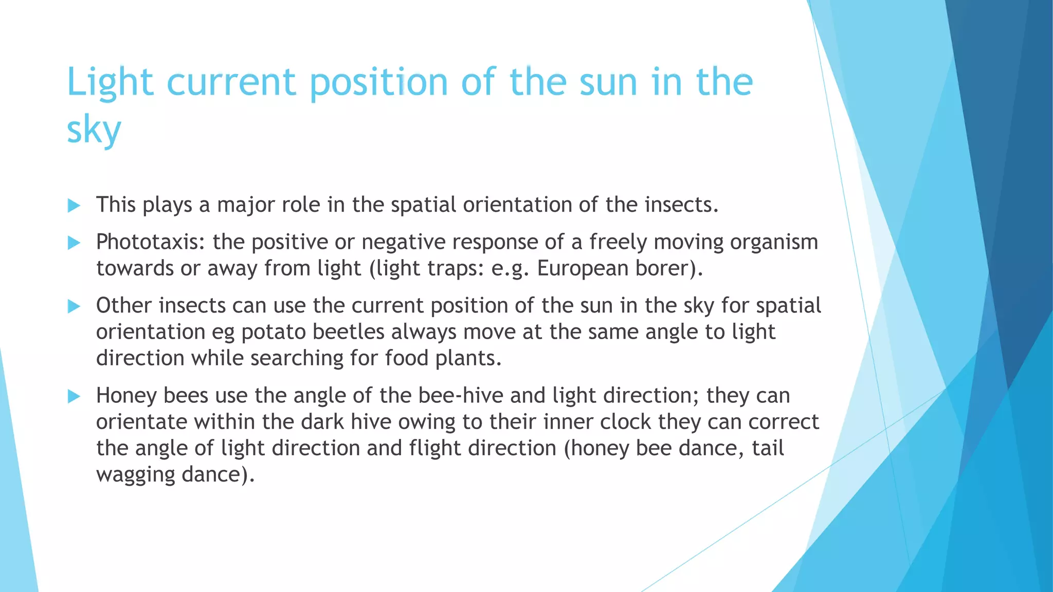 Light current position of the sun in the
sky
 This plays a major role in the spatial orientation of the insects.
 Phototaxis: the positive or negative response of a freely moving organism
towards or away from light (light traps: e.g. European borer).
 Other insects can use the current position of the sun in the sky for spatial
orientation eg potato beetles always move at the same angle to light
direction while searching for food plants.
 Honey bees use the angle of the bee-hive and light direction; they can
orientate within the dark hive owing to their inner clock they can correct
the angle of light direction and flight direction (honey bee dance, tail
wagging dance).
 