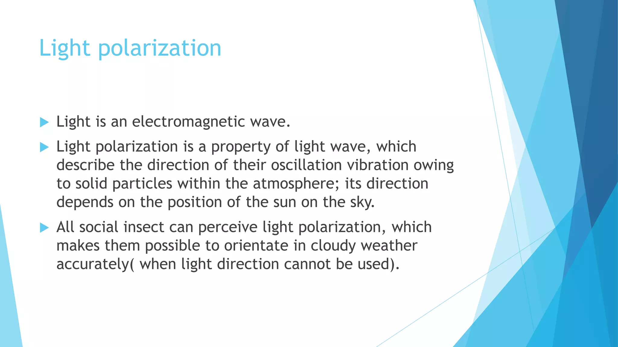 Light polarization
 Light is an electromagnetic wave.
 Light polarization is a property of light wave, which
describe the direction of their oscillation vibration owing
to solid particles within the atmosphere; its direction
depends on the position of the sun on the sky.
 All social insect can perceive light polarization, which
makes them possible to orientate in cloudy weather
accurately( when light direction cannot be used).
 