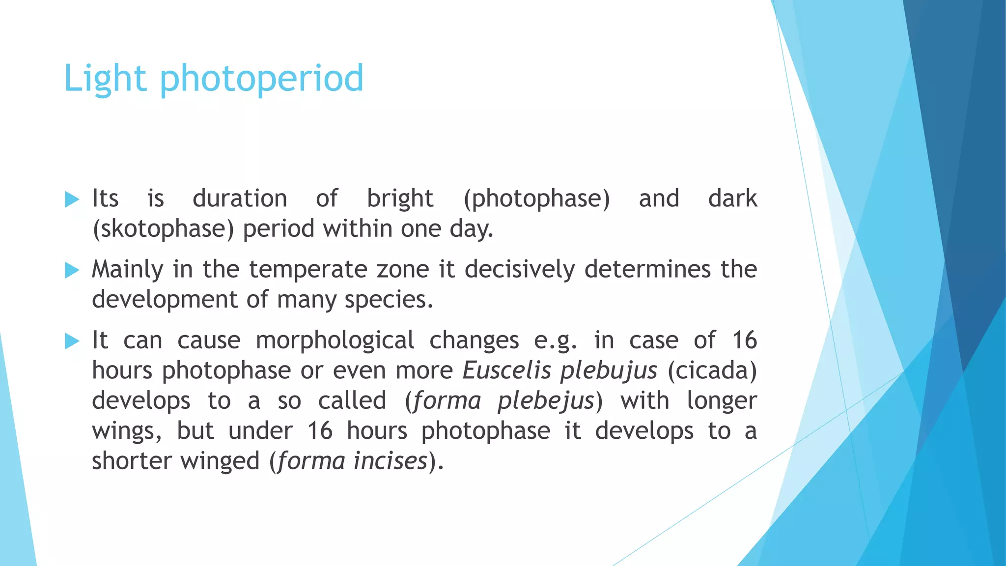 Light photoperiod
 Its is duration of bright (photophase) and dark
(skotophase) period within one day.
 Mainly in the temperate zone it decisively determines the
development of many species.
 It can cause morphological changes e.g. in case of 16
hours photophase or even more Euscelis plebujus (cicada)
develops to a so called (forma plebejus) with longer
wings, but under 16 hours photophase it develops to a
shorter winged (forma incises).
 