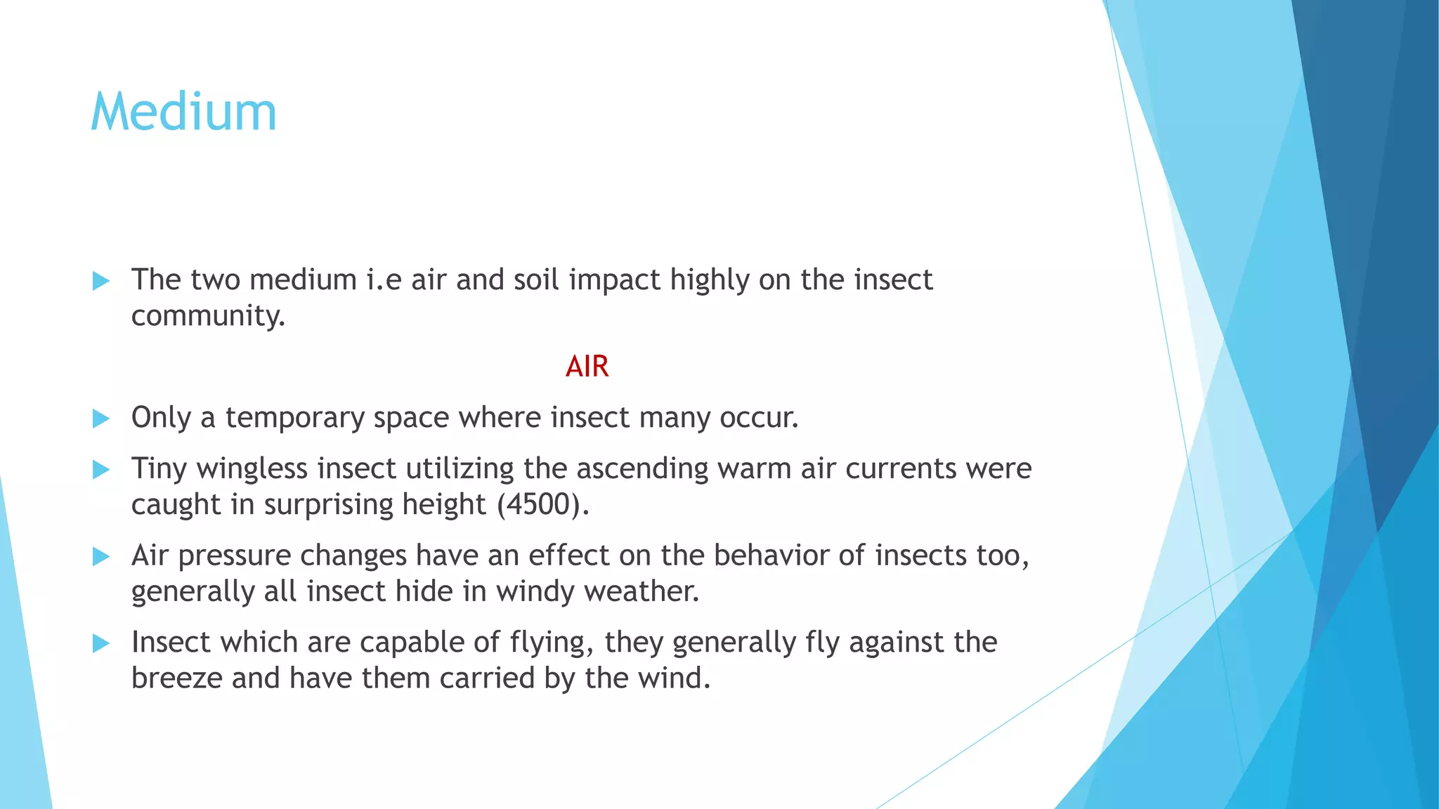 Medium
 The two medium i.e air and soil impact highly on the insect
community.
AIR
 Only a temporary space where insect many occur.
 Tiny wingless insect utilizing the ascending warm air currents were
caught in surprising height (4500).
 Air pressure changes have an effect on the behavior of insects too,
generally all insect hide in windy weather.
 Insect which are capable of flying, they generally fly against the
breeze and have them carried by the wind.
 