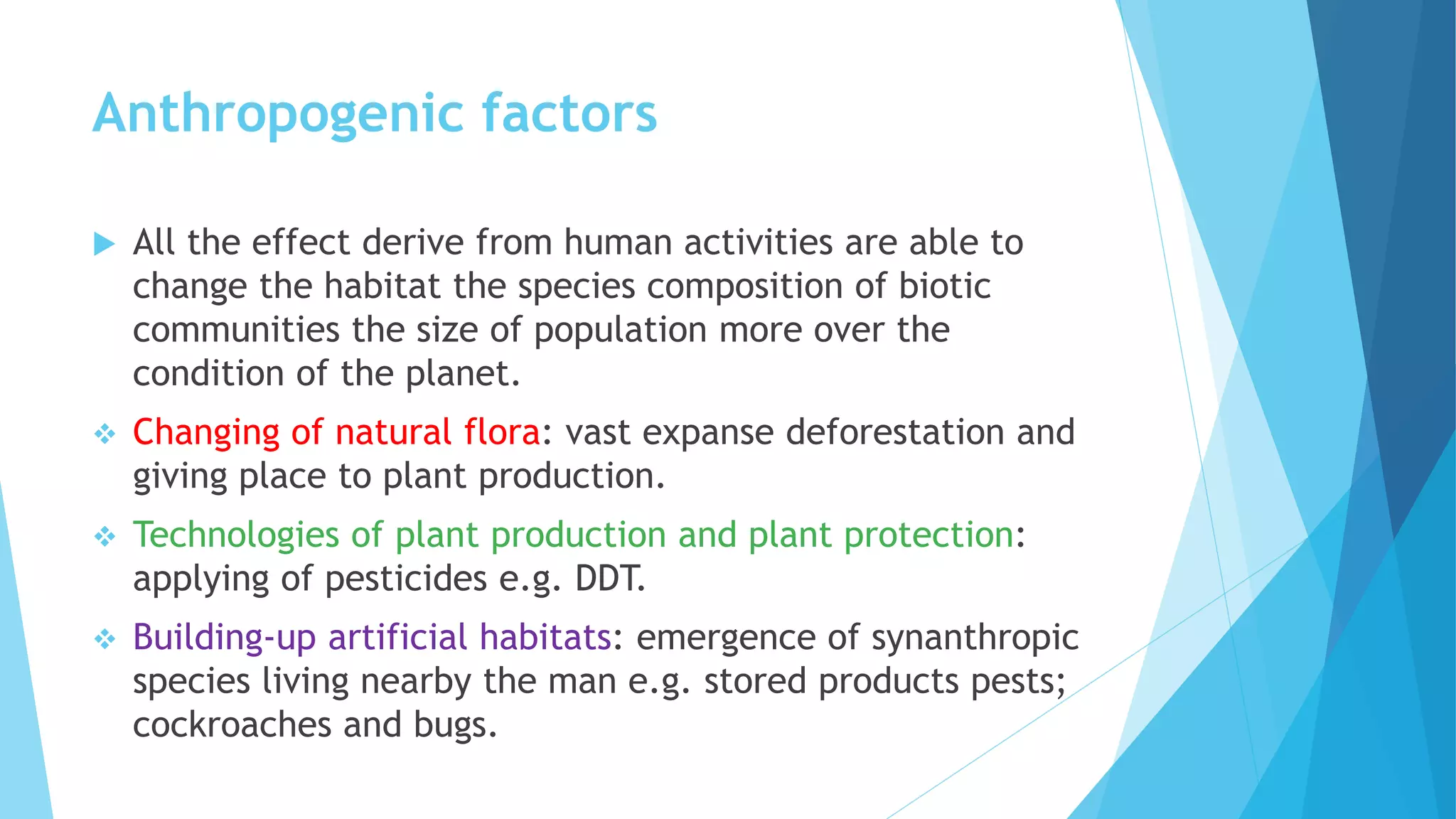 Anthropogenic factors
 All the effect derive from human activities are able to
change the habitat the species composition of biotic
communities the size of population more over the
condition of the planet.
 Changing of natural flora: vast expanse deforestation and
giving place to plant production.
 Technologies of plant production and plant protection:
applying of pesticides e.g. DDT.
 Building-up artificial habitats: emergence of synanthropic
species living nearby the man e.g. stored products pests;
cockroaches and bugs.
 
