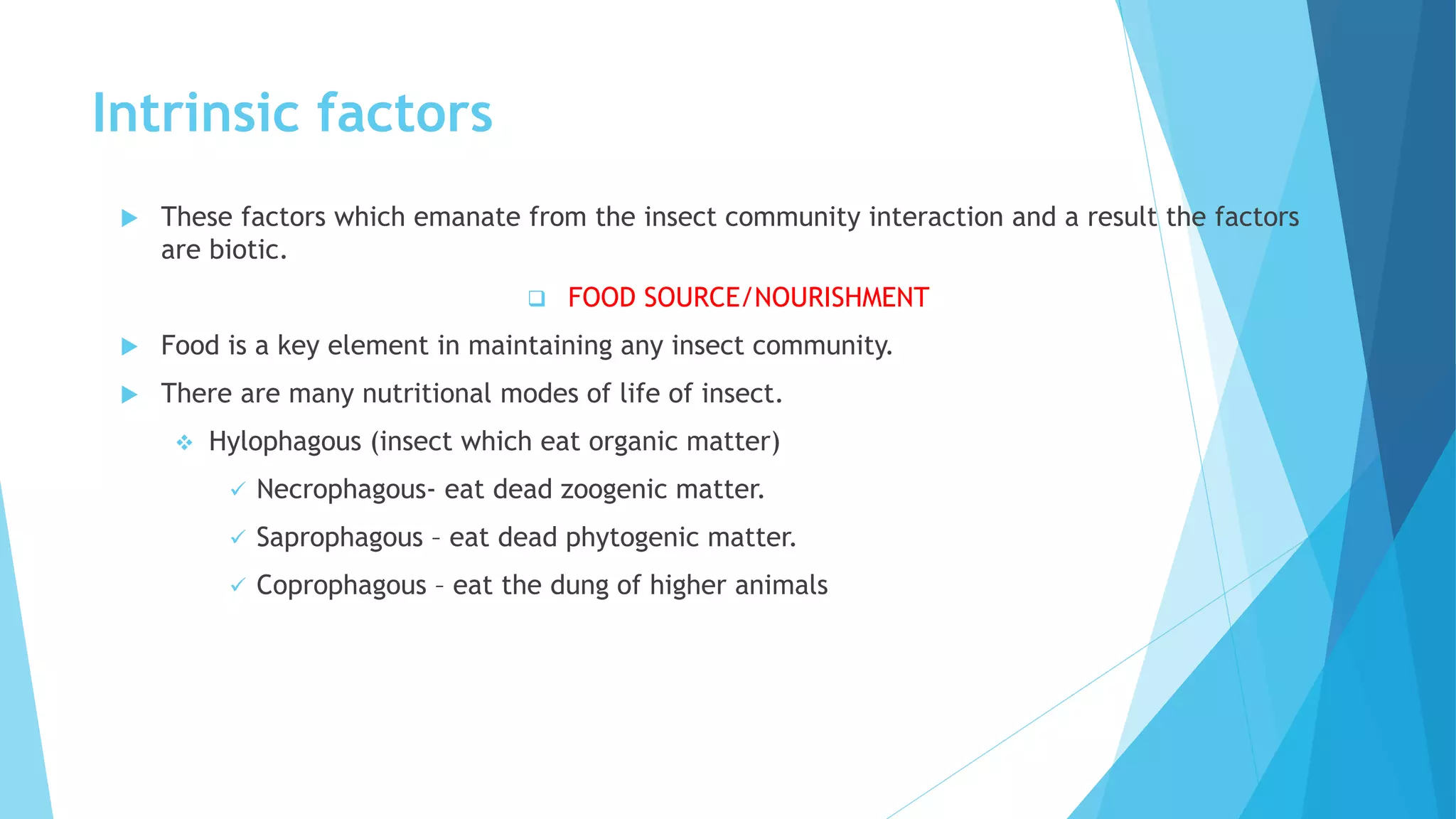 Intrinsic factors
 These factors which emanate from the insect community interaction and a result the factors
are biotic.
 FOOD SOURCE/NOURISHMENT
 Food is a key element in maintaining any insect community.
 There are many nutritional modes of life of insect.
 Hylophagous (insect which eat organic matter)
 Necrophagous- eat dead zoogenic matter.
 Saprophagous – eat dead phytogenic matter.
 Coprophagous – eat the dung of higher animals
 