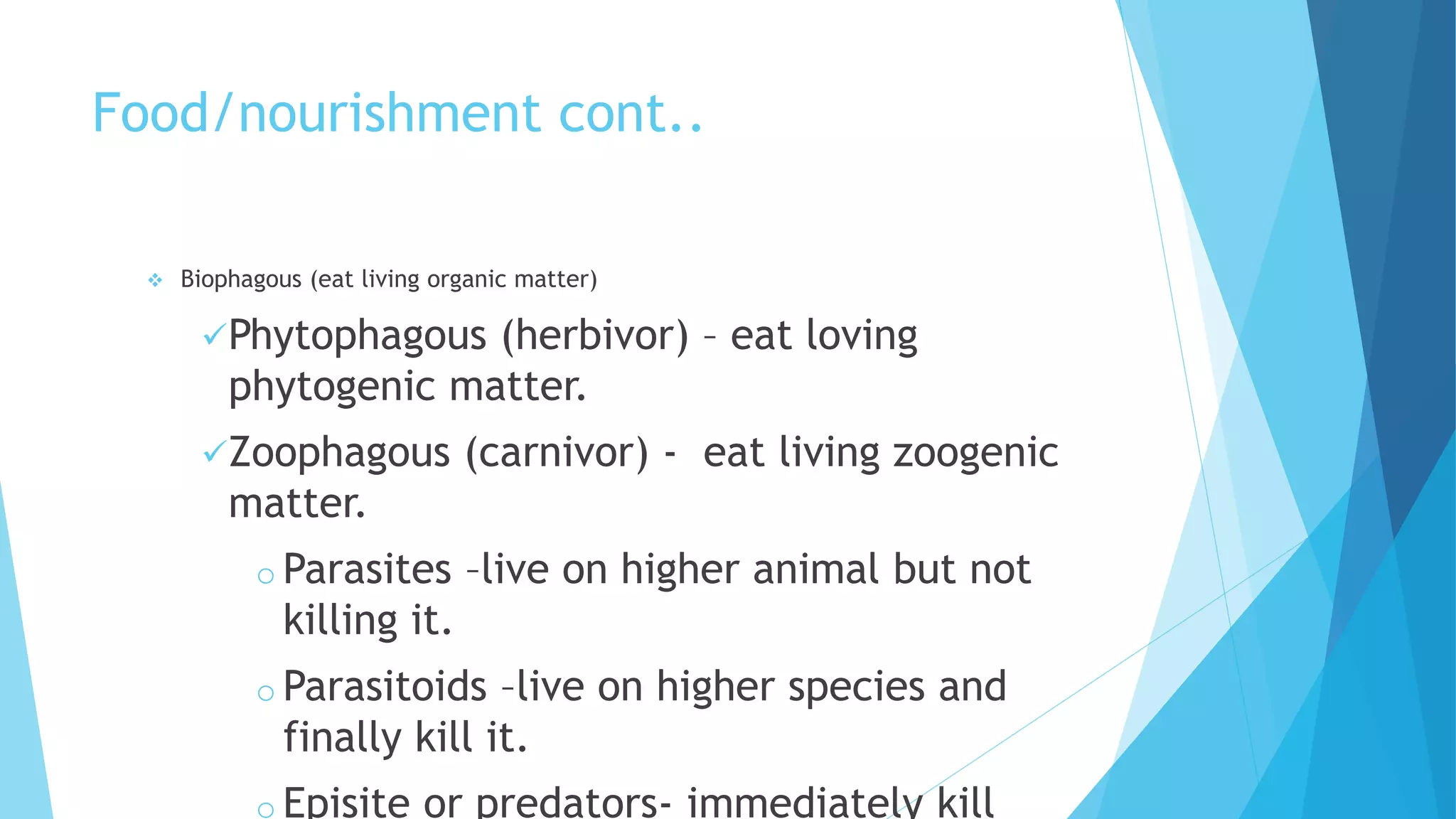 Food/nourishment cont..
 Biophagous (eat living organic matter)
Phytophagous (herbivor) – eat loving
phytogenic matter.
Zoophagous (carnivor) - eat living zoogenic
matter.
o Parasites –live on higher animal but not
killing it.
o Parasitoids –live on higher species and
finally kill it.
o Episite or predators- immediately kill
 