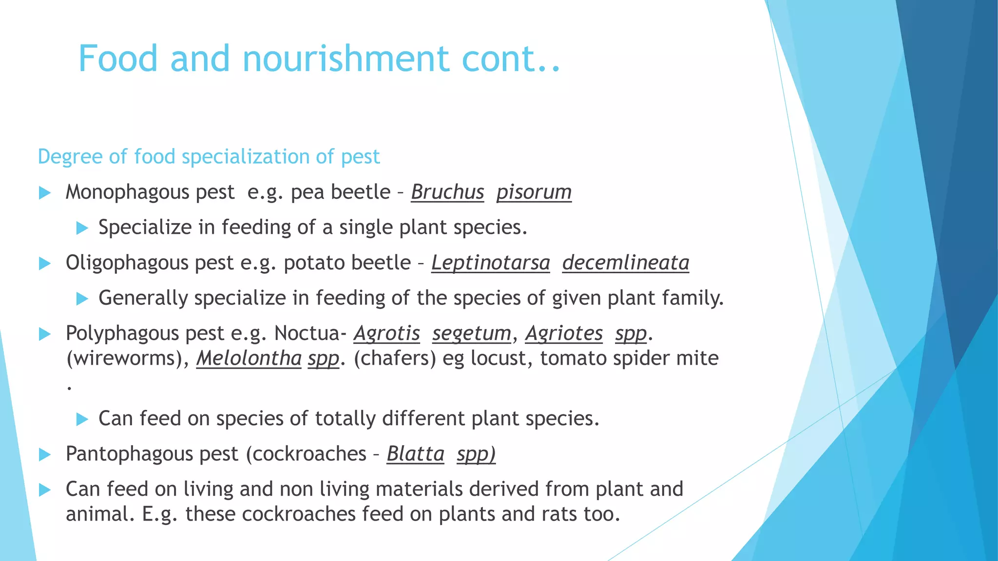 Food and nourishment cont..
Degree of food specialization of pest
 Monophagous pest e.g. pea beetle – Bruchus pisorum
 Specialize in feeding of a single plant species.
 Oligophagous pest e.g. potato beetle – Leptinotarsa decemlineata
 Generally specialize in feeding of the species of given plant family.
 Polyphagous pest e.g. Noctua- Agrotis segetum, Agriotes spp.
(wireworms), Melolontha spp. (chafers) eg locust, tomato spider mite
.
 Can feed on species of totally different plant species.
 Pantophagous pest (cockroaches – Blatta spp)
 Can feed on living and non living materials derived from plant and
animal. E.g. these cockroaches feed on plants and rats too.
 