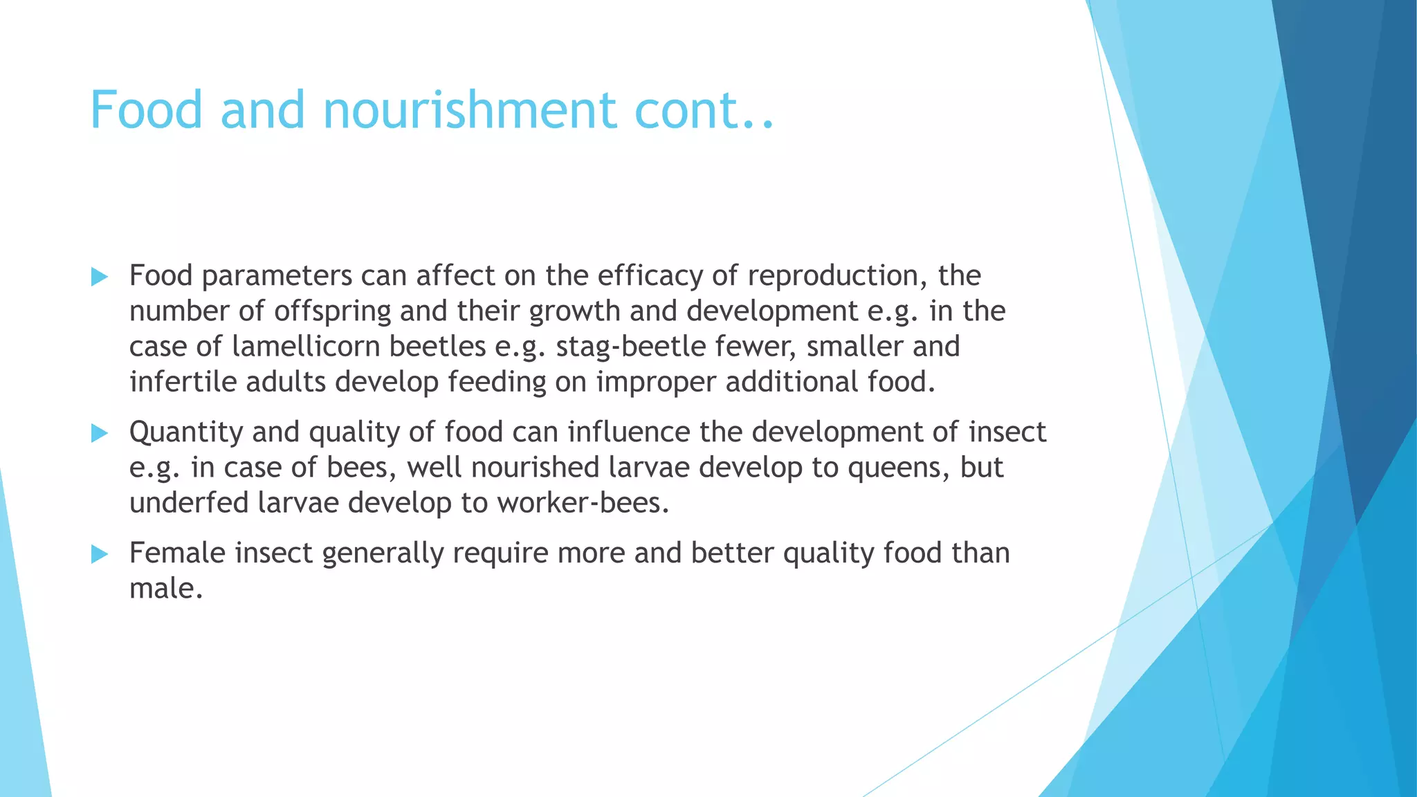 Food and nourishment cont..
 Food parameters can affect on the efficacy of reproduction, the
number of offspring and their growth and development e.g. in the
case of lamellicorn beetles e.g. stag-beetle fewer, smaller and
infertile adults develop feeding on improper additional food.
 Quantity and quality of food can influence the development of insect
e.g. in case of bees, well nourished larvae develop to queens, but
underfed larvae develop to worker-bees.
 Female insect generally require more and better quality food than
male.
 