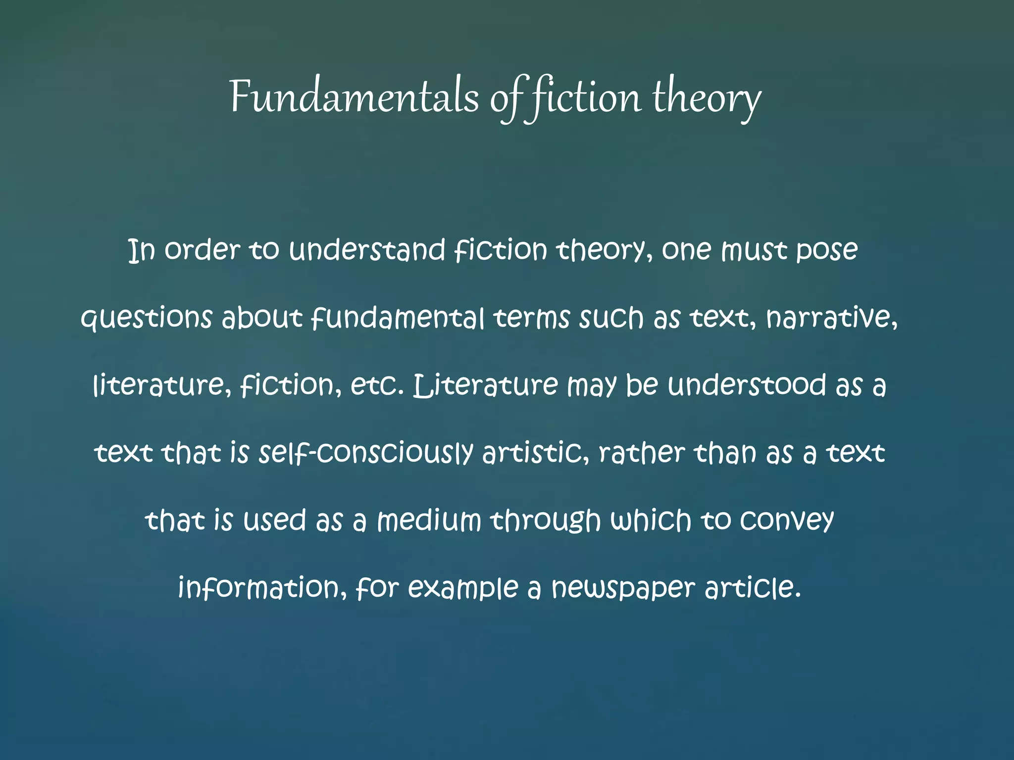 Fundamentals of fiction theory 
In order to understand fiction theory, one must pose 
questions about fundamental terms such as text, narrative, 
literature, fiction, etc. Literature may be understood as a 
text that is self-consciously artistic, rather than as a text 
that is used as a medium through which to convey 
information, for example a newspaper article. 
 