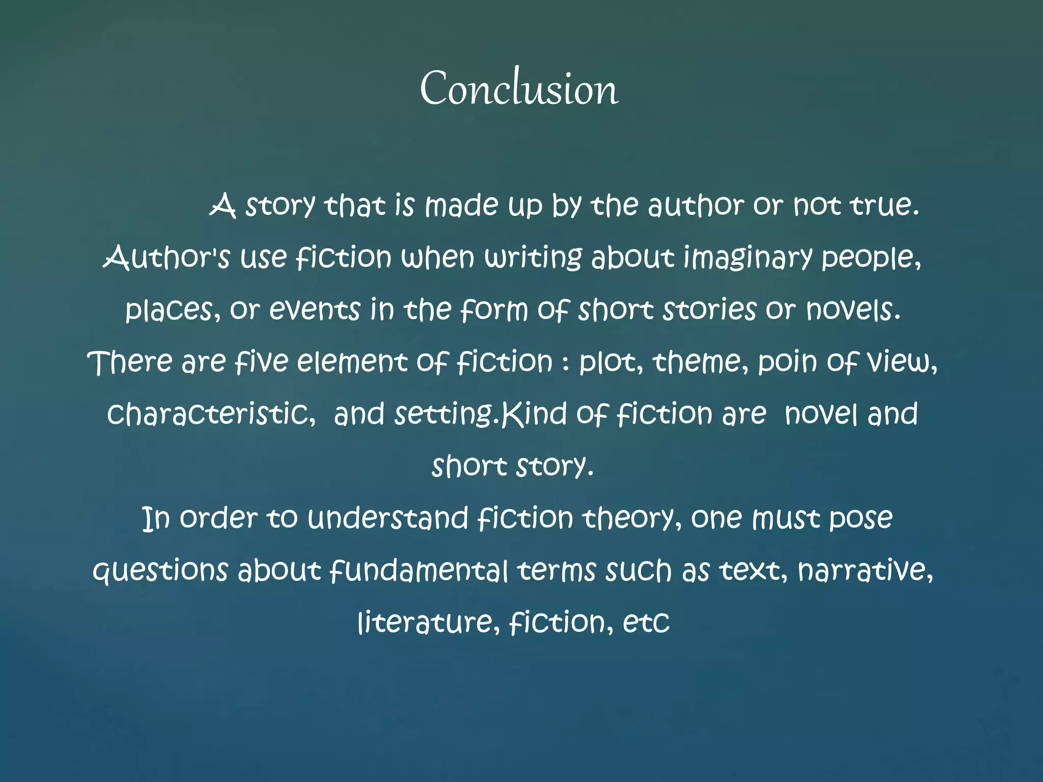 Conclusion 
A story that is made up by the author or not true. 
Author's use fiction when writing about imaginary people, 
places, or events in the form of short stories or novels. 
There are five element of fiction : plot, theme, poin of view, 
characteristic, and setting.Kind of fiction are novel and 
short story. 
In order to understand fiction theory, one must pose 
questions about fundamental terms such as text, narrative, 
literature, fiction, etc 
 