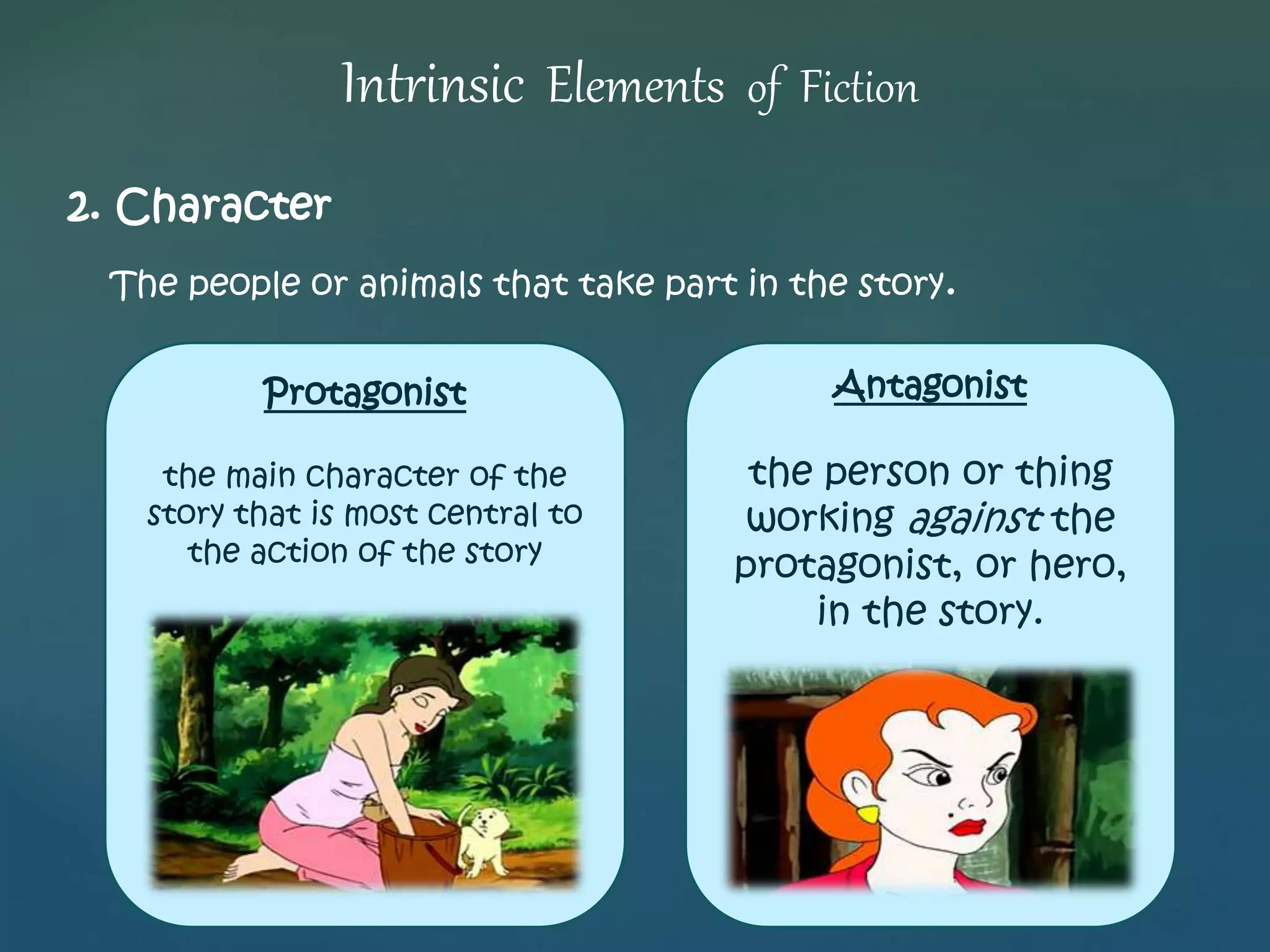 Intrinsic Elements of Fiction 
2. Character 
The people or animals that take part in the story. 
Antagonist 
the person or thing 
working against the 
protagonist, or hero, 
in the story. 
Protagonist 
the main character of the 
story that is most central to 
the action of the story 
 