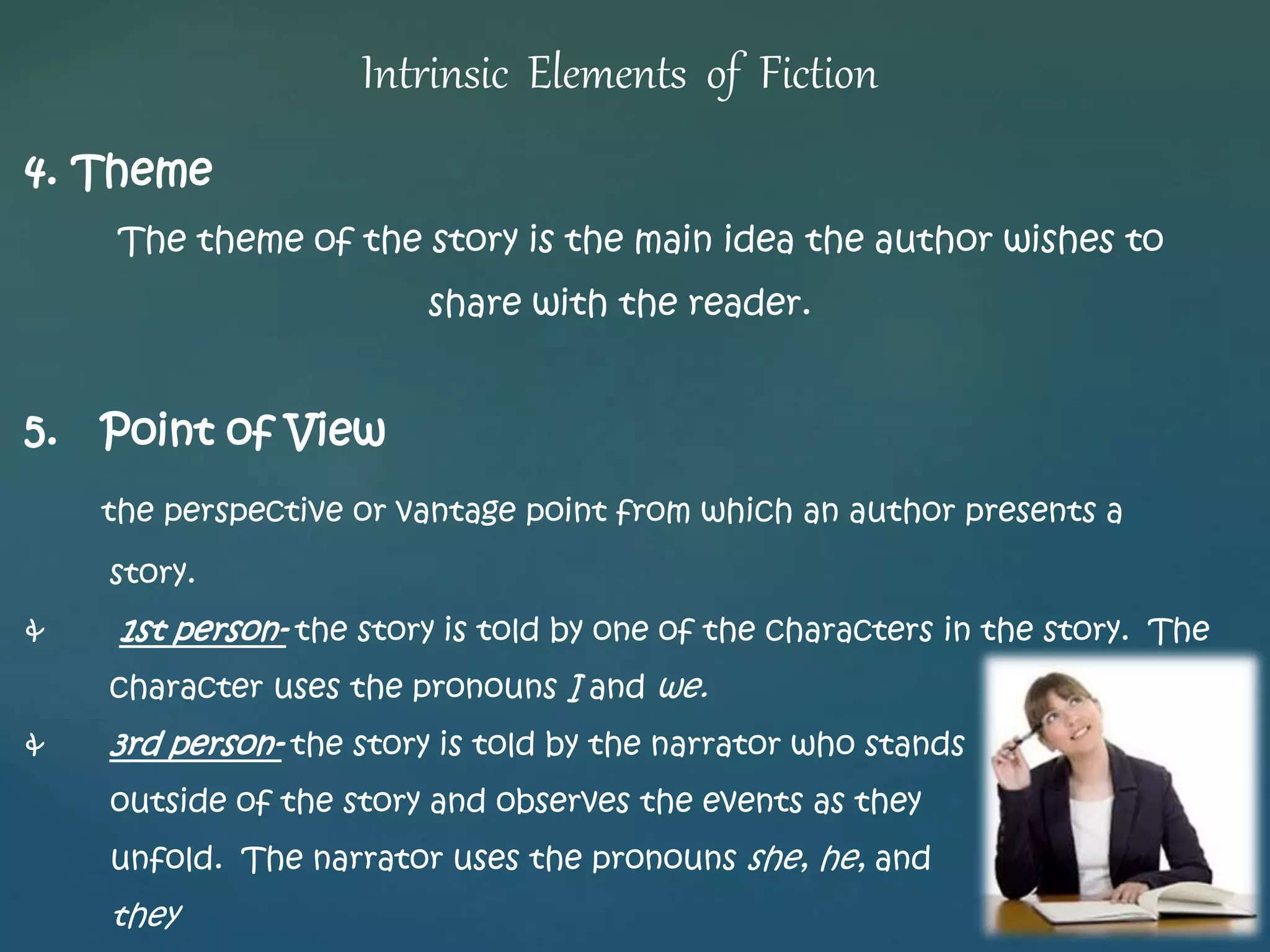 Intrinsic Elements of Fiction 
4. Theme 
The theme of the story is the main idea the author wishes to 
share with the reader. 
5. Point of View 
the perspective or vantage point from which an author presents a 
story. 
& 1st person- the story is told by one of the characters in the story. The 
character uses the pronouns I and we. 
& 3rd person- the story is told by the narrator who stands 
outside of the story and observes the events as they 
unfold. The narrator uses the pronouns she, he, and 
they 
 