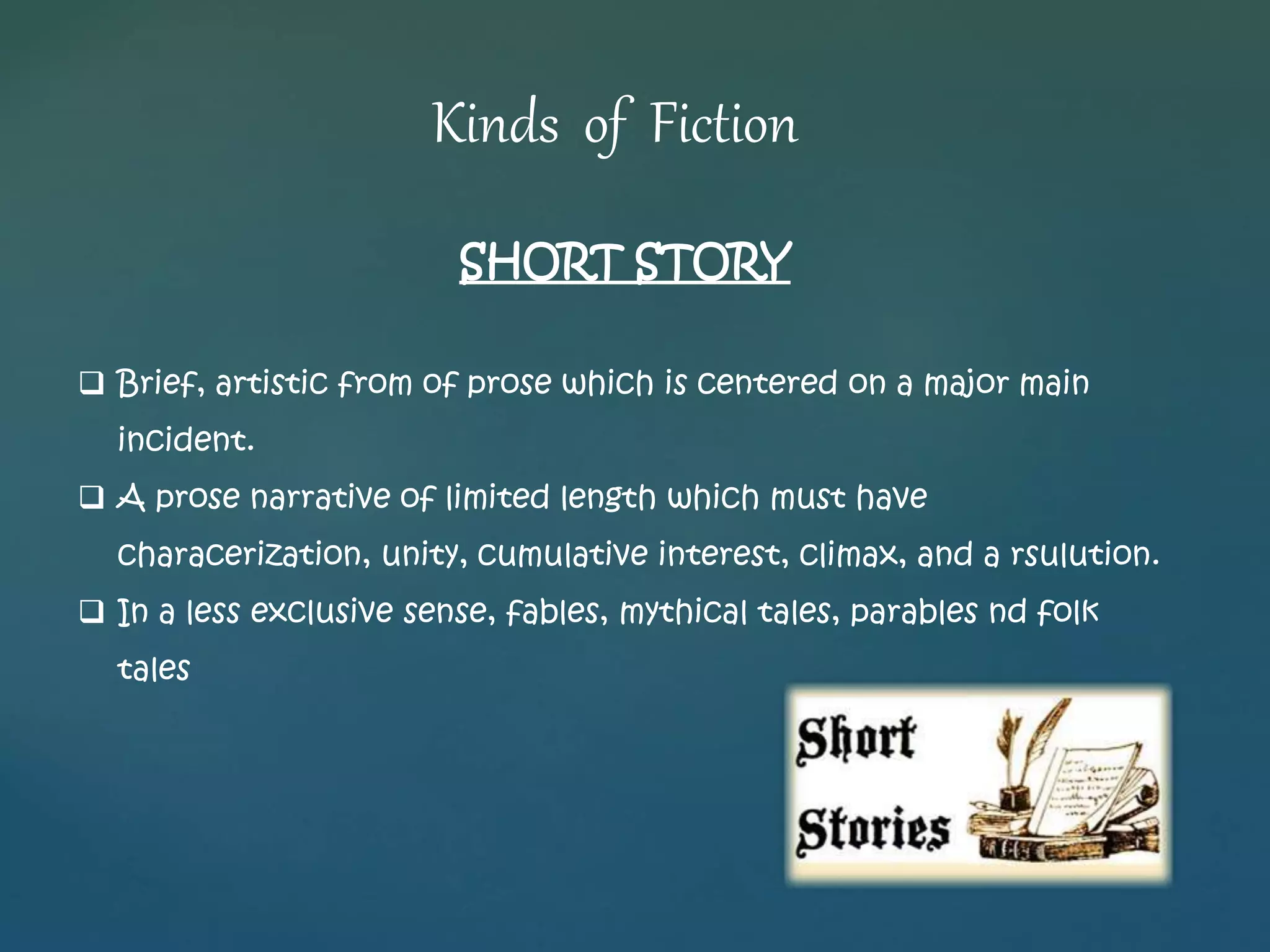 Kinds of Fiction 
SHORT STORY 
 Brief, artistic from of prose which is centered on a major main 
incident. 
 A prose narrative of limited length which must have 
characerization, unity, cumulative interest, climax, and a rsulution. 
 In a less exclusive sense, fables, mythical tales, parables nd folk 
tales 
 