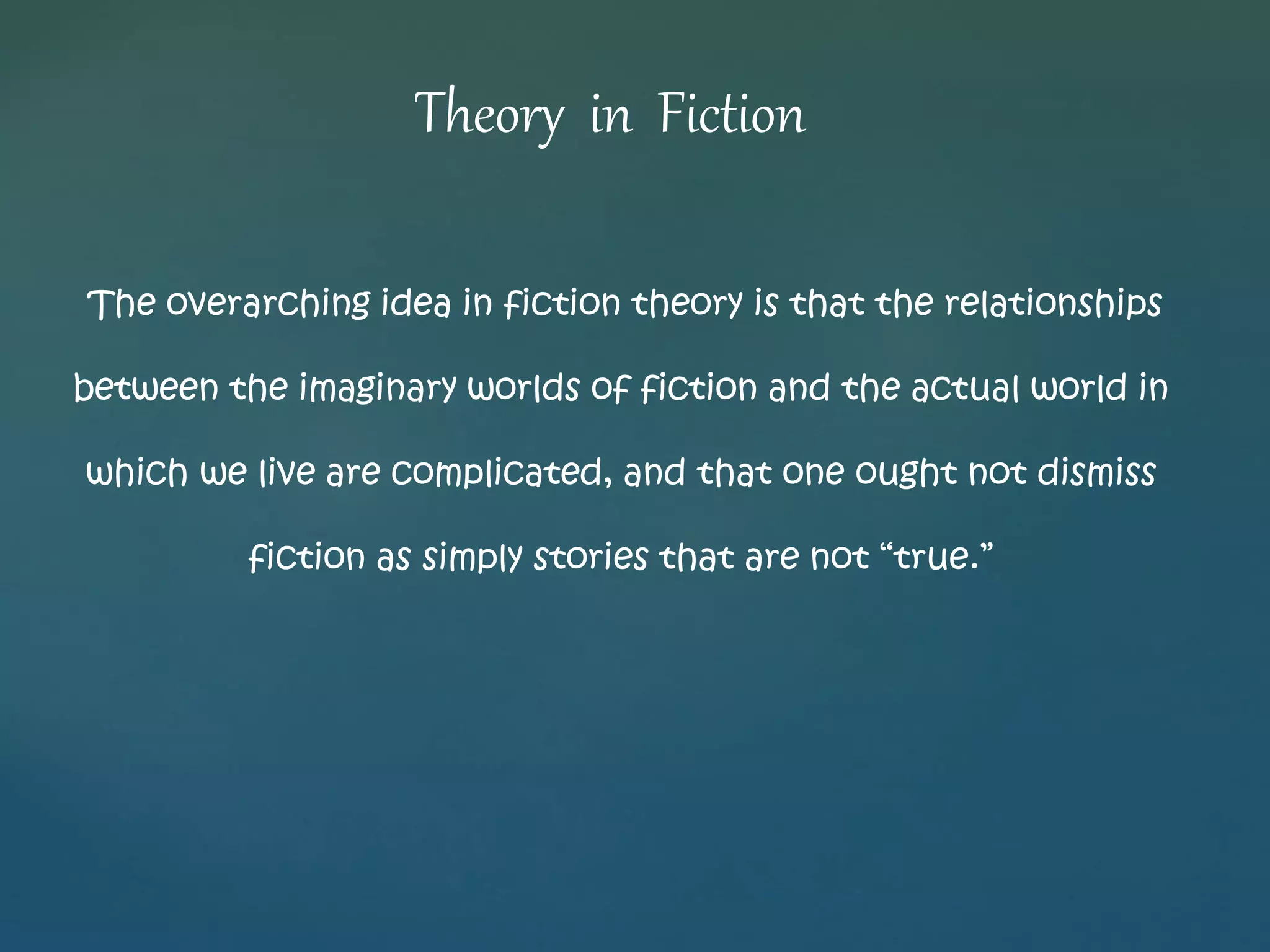 Theory in Fiction 
The overarching idea in fiction theory is that the relationships 
between the imaginary worlds of fiction and the actual world in 
which we live are complicated, and that one ought not dismiss 
fiction as simply stories that are not “true.” 
 