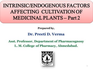 Prepared by,
Dr. Preeti D. Verma
Asst. Professor, Department of Pharmacognosy
L. M. College of Pharmacy, Ahmedabad.
INTRINSIC/ENDOGENOUS FACTORS
AFFECTING CULTIVATION OF
MEDICINALPLANTS – Part 2
1
 