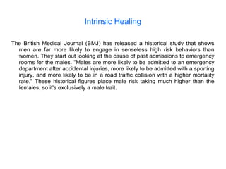 Intrinsic Healing
The British Medical Journal (BMJ) has released a historical study that shows
men are far more likely to engage in senseless high risk behaviors than
women. They start out looking at the cause of past admissions to emergency
rooms for the males. "Males are more likely to be admitted to an emergency
department after accidental injuries, more likely to be admitted with a sporting
injury, and more likely to be in a road traffic collision with a higher mortality
rate." These historical figures place male risk taking much higher than the
females, so it's exclusively a male trait.
 
