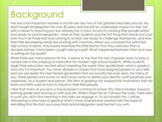 Background
The two most important women in my life are also two of the greatest teachers around. My
Mom taught kindergarten for over 30 years and has left an undeniable impact on kids. My
wife is newer to teaching but she already has a track record of creating little people exited
and ready to rock kindergarten. I look at their students and the first thing that stands out is just
how much all those kids love coming to school, are ready to challenge themselves, and how
their little developing minds are bursting with creativity. When you compare this with most
high school students, they barely resemble the little learner that they were less than a
decade before. I have been caught asking myself, What happened between then and now
to extinguish the spark?
While there are many reasons for this, it seems to me that the role of grades seem to play a
central role in the warping of motivation for modern high school students. While students
begin their education excited about exploring the world, they quickly learn what a grade is
and why it is important. You have all been in classes that have assigned grades to your skills
and you are easily the most tested generation that our country has ever seen. For many of
you, these grades and scores on tests have come to define your identity, both positively and
negatively, as a student and person. This form of grading has warped the motivations that my
Mom and Wife work so hard to impart in their little people.
I fear that many of you lack a true purpose in coming to school, this class included, beyond
earning grade and moving on with your life. While I hope this isn’t always the case, I feel want
to push you all to find meaning in the tasks we engage in. To accomplish this, I will be
attempting a new type of grading which I have shaped and created with the hope of
rekindling that fire that your preschool and kindergarten teachers left you with.
 