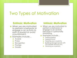 Two Types of Motivation
Extrinsic Motivation
 When we are motivated
to perform a behavior or
engage in an activity to
earn a reward or avoid
a punishment.
 Examples include…
 Awards
 Praise
 Recognition
 Prestige
 Grades
Intrinsic Motivation
 When we are motivated to
perform a behavior or
engage in an activity
because it is personally
rewarding.
 Examples include…
 Feeling Happy
 Feeling Proud
 Feeding your creativity
 Building stronger bonds with
the people around you.
 Growing as a person.
 