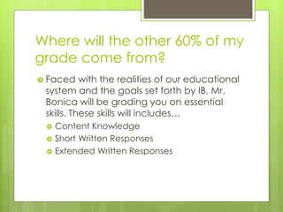Where will the other 60% of my
grade come from?
 Faced with the realities of our educational
system and the goals set forth by IB, Mr.
Bonica will be grading you on essential
skills. These skills will includes…
 Content Knowledge
 Short Written Responses
 Extended Written Responses
 