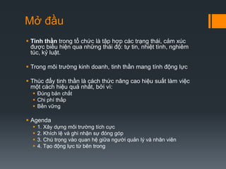 Mở đầu
 Tinh thần trong tổ chức là tập hợp các trạng thái, cảm xúc
được biểu hiện qua những thái độ: tự tin, nhiệt tình, nghiêm
túc, kỷ luật.
 Trong môi trường kinh doanh, tinh thần mang tính động lực
 Thúc đẩy tinh thần là cách thức nâng cao hiệu suất làm việc
một cách hiệu quả nhất, bởi vì:
 Đúng bản chất
 Chi phí thấp
 Bền vững

 Agenda





1. Xây dựng môi trường tích cực
2. Khích lệ và ghi nhận sự đóng góp
3. Chú trọng vào quan hệ giữa người quản lý và nhân viên
4. Tạo động lực từ bên trong

 