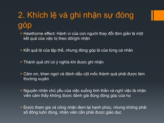 2. Khích lệ và ghi nhận sự đóng
góp
 Hawthorne effect: Hành vi của con người thay đổi đơn giản là một
kết quả của việc bị theo dõi/ghi nhận
 Kết quả là của tập thể, nhưng đóng góp là của từng cá nhân
 Thành quả chỉ có ý nghĩa khi được ghi nhận
 Cảm ơn, khen ngợi và đánh dấu cột mốc thành quả phải được làm
thường xuyên
 Nguyên nhân chủ yếu của việc xuống tinh thần và nghỉ việc là nhân
viên cảm thấy không được đánh giá đúng đóng góp của họ
 Được tham gia và công nhận đem lại hạnh phúc, nhưng không phải
số đông luôn đúng, nhân viên cần phải được giáo dục

 