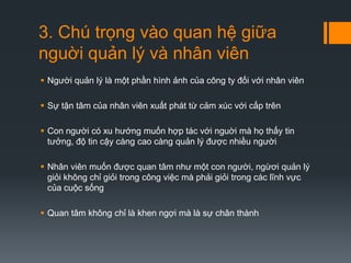 3. Chú trọng vào quan hệ giữa
nguời quản lý và nhân viên
 Người quản lý là một phần hình ảnh của công ty đối với nhân viên
 Sự tận tâm của nhân viên xuất phát từ cảm xúc với cấp trên
 Con người có xu hướng muốn hợp tác với nguời mà họ thấy tin
tưởng, độ tin cậy càng cao càng quản lý được nhiều người
 Nhân viên muốn được quan tâm như một con người, ngừơi quản lý
giỏi không chỉ giỏi trong công việc mà phải giỏi trong các lĩnh vực
của cuộc sống

 Quan tâm không chỉ là khen ngợi mà là sự chân thành

 
