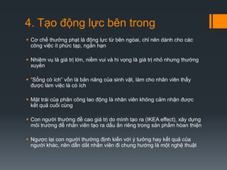 4. Tạo động lực bên trong
 Cơ chế thưởng phạt là động lực từ bên ngòai, chỉ nên dành cho các
công việc ít phức tạp, ngắn hạn

 Nhiệm vụ là giá trị lớn, niềm vui và hi vọng là giá trị nhỏ nhưng thường
xuyên
 “Sống có ích” vốn là bản năng của sinh vật, làm cho nhân viên thấy
được làm việc là có ích
 Mặt trái của phân công lao động là nhân viên không cảm nhận được
kết quả cuối cùng
 Con người thường đề cao giá trị do mình tạo ra (IKEA effect), xây dựng
môi trường để nhân viên tạo ra dấu ấn riêng trong sản phẩm hòan thiện
 Ngược lại con người thường định kiến với ý tưởng hay kết quả của
người khác, nên dẫn dắt nhân viên đi chung hướng là một nghệ thuật

 